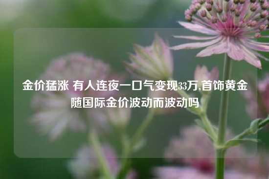 金价猛涨 有人连夜一口气变现33万,首饰黄金随国际金价波动而波动吗