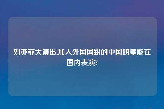 刘亦菲大演出,加入外国国籍的中国明星能在国内表演?