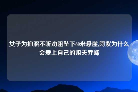 女子为拍照不听劝阻坠下60米悬崖,阿紫为什么会爱上自己的姐夫乔峰