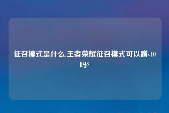 征召模式是什么,王者荣耀征召模式可以蹭v10吗?