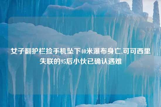 女子翻护栏捡手机坠下40米瀑布身亡,可可西里失联的95后小伙已确认遇难