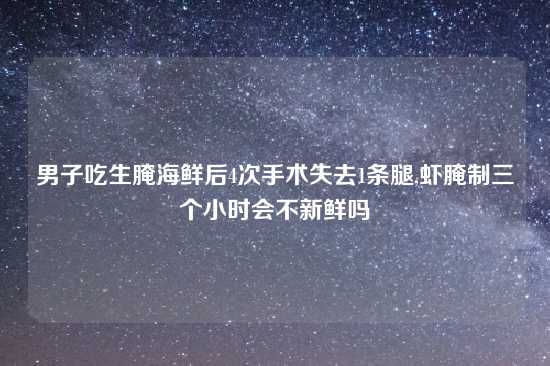 男子吃生腌海鲜后4次手术失去1条腿,虾腌制三个小时会不新鲜吗