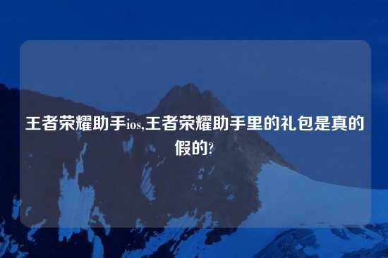 王者荣耀助手ios,王者荣耀助手里的礼包是真的假的?