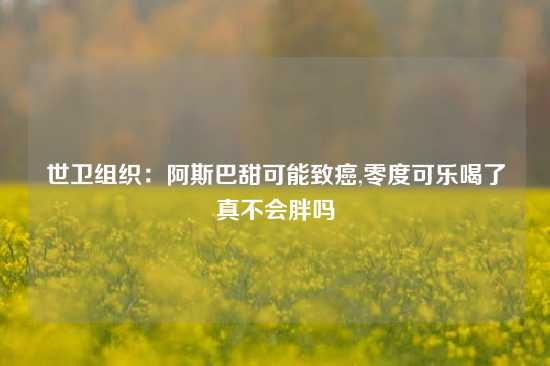 世卫组织：阿斯巴甜可能致癌,零度可乐喝了真不会胖吗