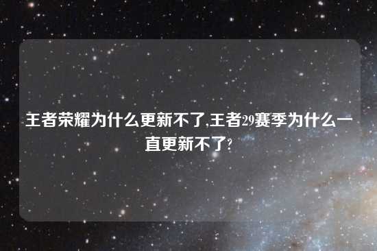 王者荣耀为什么更新不了,王者29赛季为什么一直更新不了?