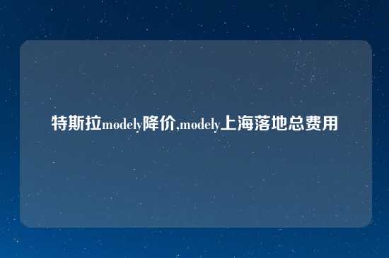 特斯拉modely降价,modely上海落地总费用