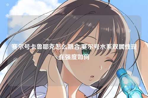 赛尔号卡鲁耶克怎么融合,赛尔号水系双属性现在强度如何