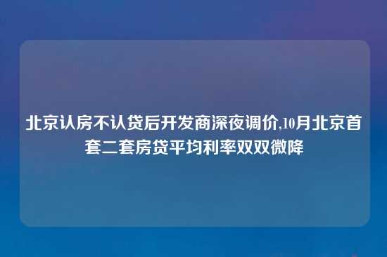 北京认房不认贷后开发商深夜调价,10月北京首套二套房贷平均利率双双微降