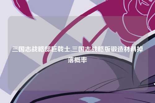 三国志战略部巨戟士,三国志战略版锻造材料掉落概率