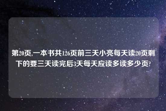 第20页,一本书共126页前三天小亮每天读20页剩下的要三天读完后3天每天应读多读多少页?