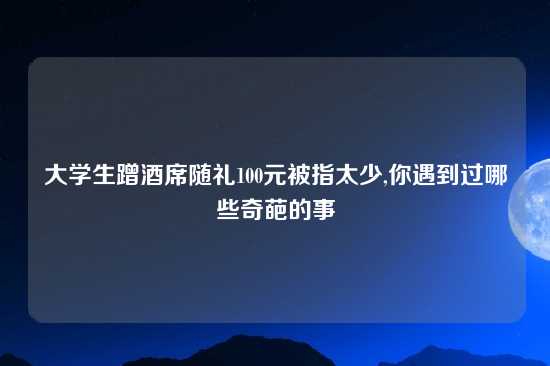 大学生蹭酒席随礼100元被指太少,你遇到过哪些奇葩的事