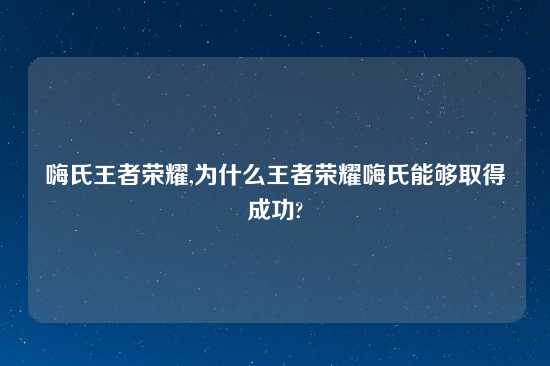 嗨氏王者荣耀,为什么王者荣耀嗨氏能够取得成功?