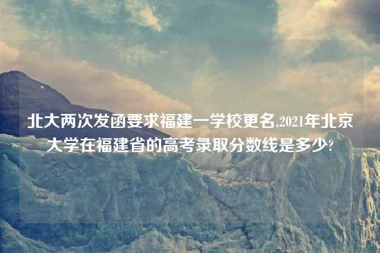 北大两次发函要求福建一学校更名,2021年北京大学在福建省的高考录取分数线是多少?