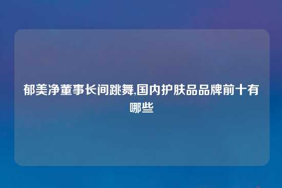 郁美净董事长间跳舞,国内护肤品品牌前十有哪些