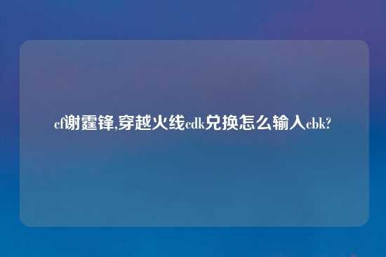 cf谢霆锋,穿越火线cdk兑换怎么输入cbk?