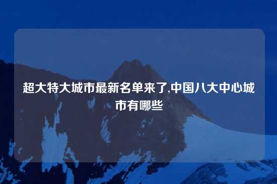 超大特大城市最新名单来了,中国八大中心城市有哪些