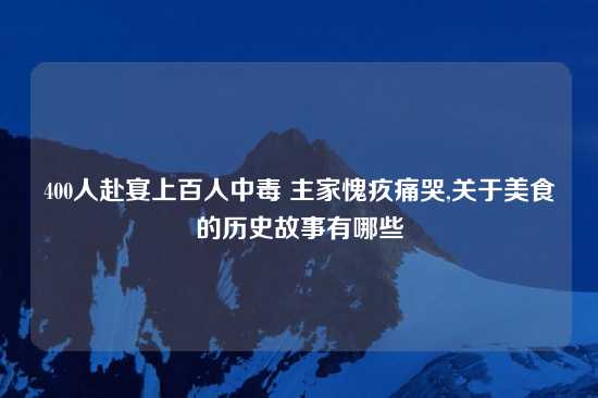 400人赴宴上百人中毒 主家愧疚痛哭,关于美食的历史故事有哪些