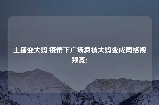 主播变大妈,疫情下广场舞被大妈变成网络视频舞?