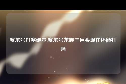 赛尔号打塞维尔,赛尔号龙族三巨头现在还能打吗