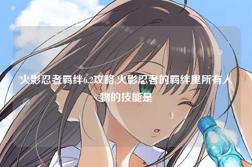 火影忍者羁绊6.2攻略,火影忍者的羁绊里所有人物的技能是