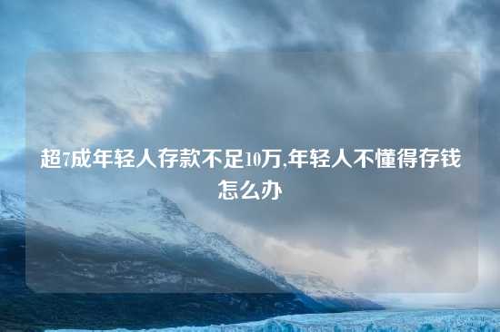 超7成年轻人存款不足10万,年轻人不懂得存钱怎么办