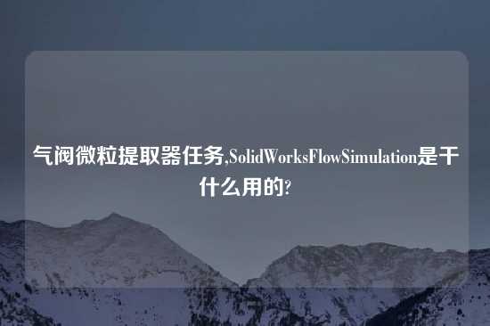 气阀微粒提取器任务,SolidWorksFlowSimulation是干什么用的?