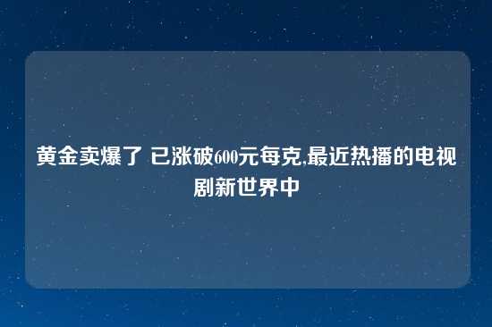 黄金卖爆了 已涨破600元每克,最近热播的电视剧新世界中