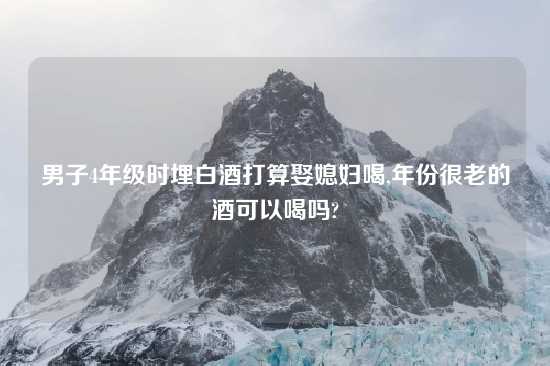 男子4年级时埋白酒打算娶媳妇喝,年份很老的酒可以喝吗?