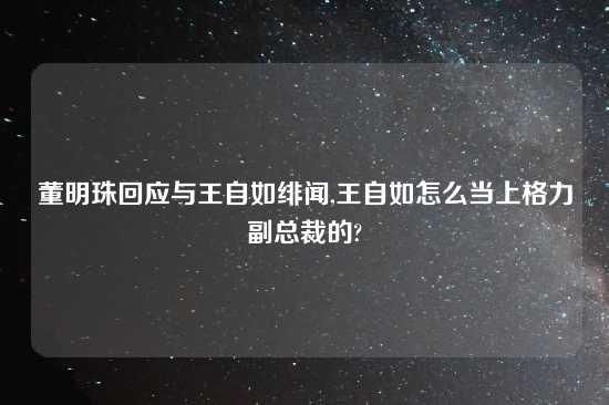 董明珠回应与王自如绯闻,王自如怎么当上格力副总裁的?