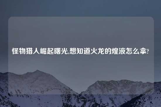 怪物猎人崛起曙光,想知道火龙的煌液怎么拿?