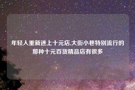 年轻人重新迷上十元店,大街小巷特别流行的那种十元百货精品店有很多