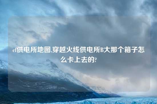 cf供电所地图,穿越火线供电所B大那个箱子怎么卡上去的?