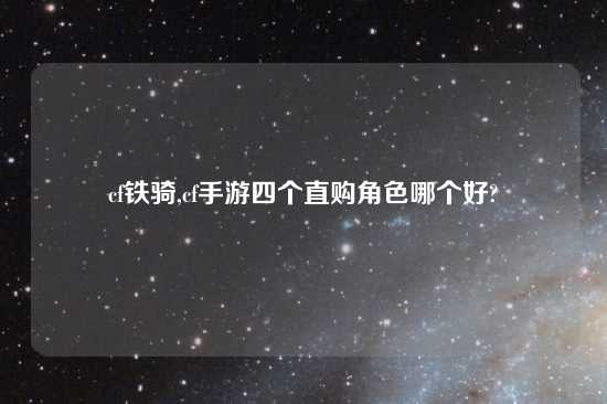 cf铁骑,cf手游四个直购角色哪个好?