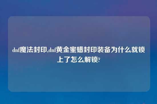 dnf魔法封印,dnf黄金蜜蜡封印装备为什么就锁上了怎么解锁?