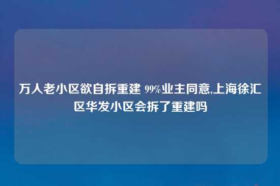 万人老小区欲自拆重建 99%业主同意,上海徐汇区华发小区会拆了重建吗