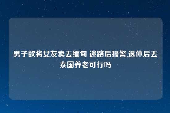 男子欲将女友卖去缅甸 迷路后报警,退休后去泰国养老可行吗