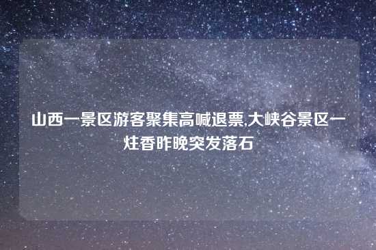 山西一景区游客聚集高喊退票,大峡谷景区一炷香昨晚突发落石