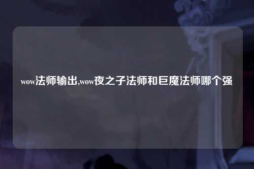 wow法师输出,wow夜之子法师和巨魔法师哪个强