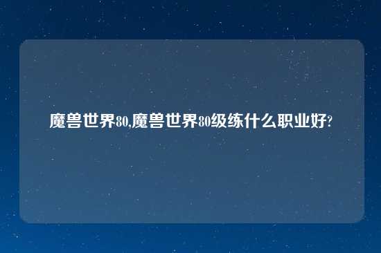 魔兽世界80,魔兽世界80级练什么职业好?