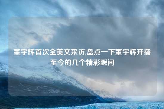 董宇辉首次全英文采访,盘点一下董宇辉开播至今的几个精彩瞬间