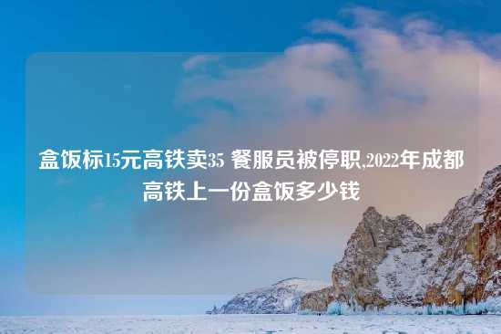 盒饭标15元高铁卖35 餐服员被停职,2022年成都高铁上一份盒饭多少钱