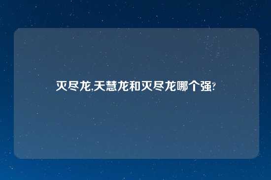 灭尽龙,天慧龙和灭尽龙哪个强?