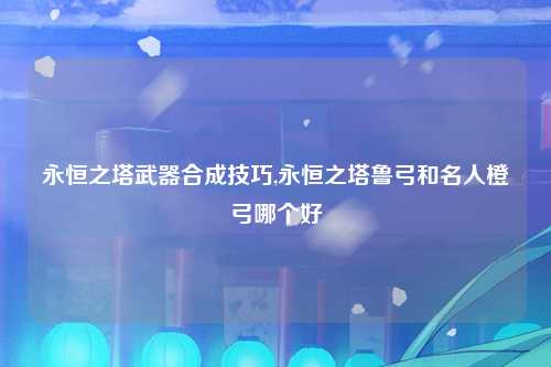 永恒之塔武器合成技巧,永恒之塔鲁弓和名人橙弓哪个好