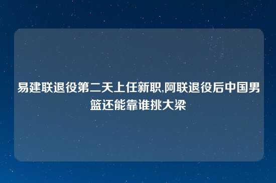 易建联退役第二天上任新职,阿联退役后中国男篮还能靠谁挑大梁