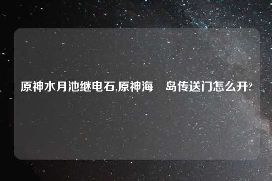 原神水月池继电石,原神海祇岛传送门怎么开?