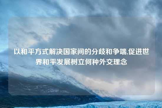 以和平方式解决国家间的分歧和争端,促进世界和平发展树立何种外交理念