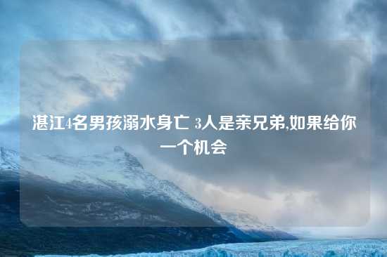 湛江4名男孩溺水身亡 3人是亲兄弟,如果给你一个机会