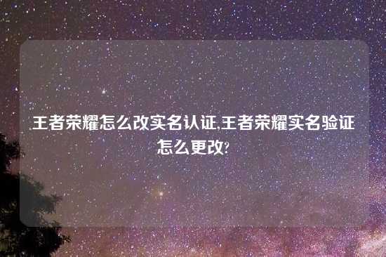 王者荣耀怎么改实名认证,王者荣耀实名验证怎么更改?