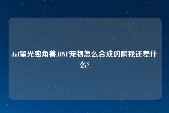 dnf星光独角兽,DNF宠物怎么合成的啊我还差什么?