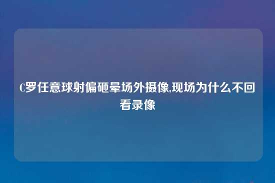 C罗任意球射偏砸晕场外摄像,现场为什么不回看录像